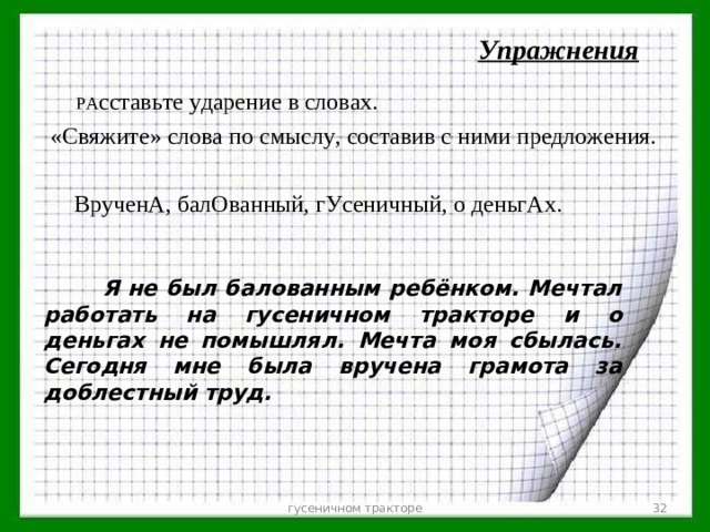 Упражнения  РА сставьте ударение в словах.  «Свяжите» слова по смыслу, составив с ними предложения.  ВрученА, балОванный, гУсеничный, о деньгАх.    Я не был балованным ребёнком. Мечтал работать на гусеничном тракторе  и о деньгах не помышлял. Мечта моя сбылась. Сегодня мне была вручена грамота за доблестный труд.   гусеничном тракторе