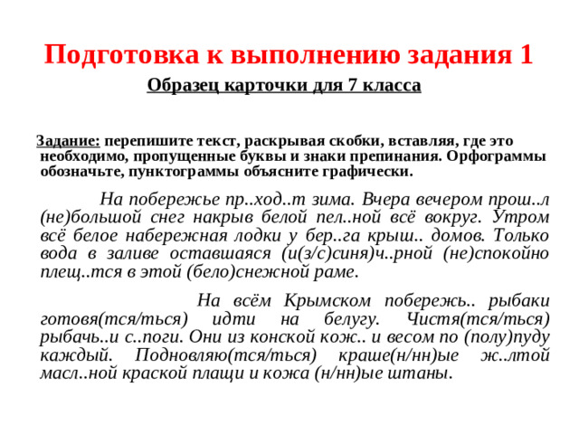 Подготовка к выполнению задания 1 Образец карточки для 7 класса   Задание: перепишите текст, раскрывая скобки, вставляя, где это необходимо, пропущенные буквы и знаки препинания. Орфограммы обозначьте, пунктограммы объясните графически.  На побережье пр..ход..т зима. Вчера вечером прош..л (не)большой снег накрыв белой пел..ной всё вокруг. Утром всё белое набережная лодки у бер..га крыш.. домов. Только вода в заливе оставшаяся (и(з/с)синя)ч..рной (не)спокойно плещ..тся в этой (бело)снежной раме.  На всём Крымском побережь.. рыбаки готовя(тся/ться) идти на белугу. Чистя(тся/ться) рыбачь..и с..поги. Они из конской кож.. и весом по (полу)пуду каждый. Подновляю(тся/ться) краше(н/нн)ые ж..лтой масл..ной краской плащи и кожа (н/нн)ые штаны.