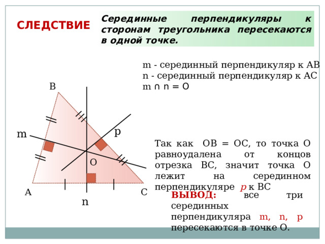 Серединные перпендикуляры к сторонам треугольника пересекаются в одной точке. СЛЕДСТВИЕ m - серединный перпендикуляр к АВ n - серединный перпендикуляр к АC m ∩ n = O В p m Так как ОВ = ОС, то точка О равноудалена от концов отрезка ВС, значит точка О лежит на серединном перпендикуляре p к ВС О С А ВЫВОД: все три серединных перпендикуляра m, n, p пересекаются в точке О. n