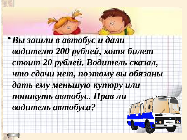 Вы зашли в автобус и дали водителю 200 рублей, хотя билет стоит 20 рублей. Водитель сказал, что сдачи нет, поэтому вы обязаны дать ему меньшую купюру или поникуть автобус. Прав ли водитель автобуса?