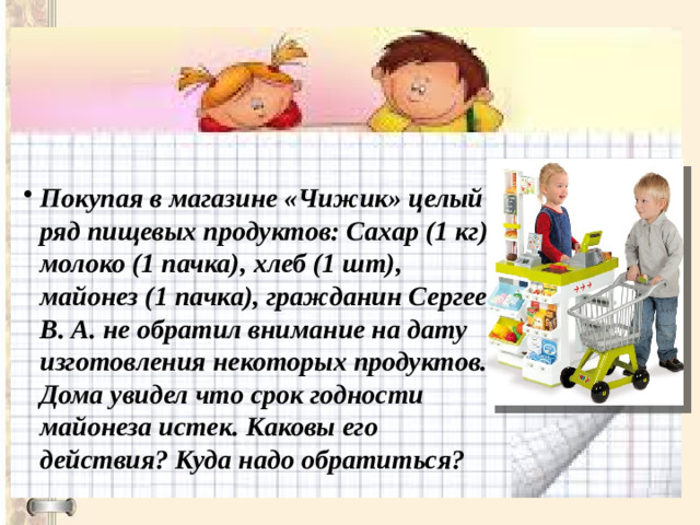 Покупая в магазине «Чижик» целый ряд пищевых продуктов: Сахар (1 кг), молоко (1 пачка), хлеб (1 шт), майонез (1 пачка), гражданин Сергеев В. А. не обратил внимание на дату изготовления некоторых продуктов. Дома увидел что срок годности майонеза истек. Каковы его действия? Куда надо обратиться?