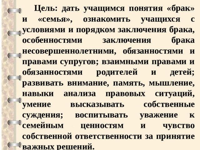 Цель: дать учащимся понятия «брак» и «семья», ознакомить учащихся с условиями и порядком заключения брака, особенностями заключения брака несовершеннолетними, обязанностями и правами супругов; взаимными правами и обязанностями родителей и детей; развивать внимание, память, мышление, навыки анализа правовых ситуаций, умение высказывать собственные суждения; воспитывать уважение к семейным ценностям и чувство собственной ответственности за принятие важных решений.