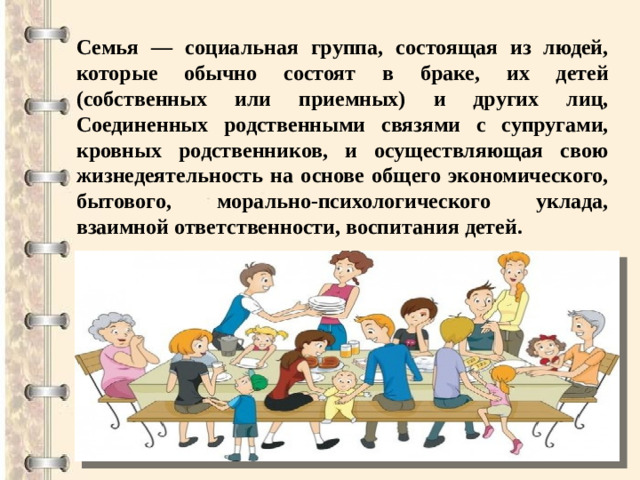 Семья — социальная группа, состоящая из людей, которые обычно состоят в браке, их детей (собственных или приемных) и других лиц, Соединенных родственными связями с супругами, кровных родственников, и осуществляющая свою жизнедеятельность на основе общего экономического, бытового, морально-психологического уклада, взаимной ответственности, воспитания детей.
