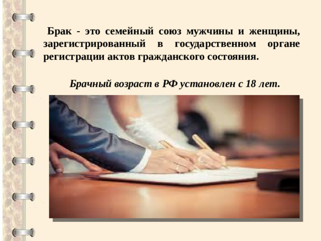 Брак - это семейный союз мужчины и женщины, зарегистрированный в государственном органе регистрации актов гражданского состояния. Брачный возраст в РФ установлен с 18 лет.