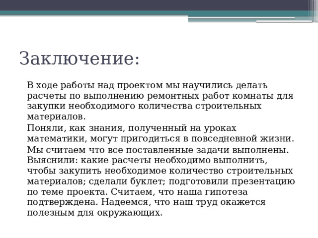 Заключение: В ходе работы над проектом мы научились делать расчеты по выполнению ремонтных работ комнаты для закупки необходимого количества строительных материалов. Поняли, как знания, полученный на уроках математики, могут пригодиться в повседневной жизни. Мы считаем что все поставленные задачи выполнены. Выяснили: какие расчеты необходимо выполнить, чтобы закупить необходимое количество строительных материалов; сделали буклет; подготовили презентацию по теме проекта. Считаем, что наша гипотеза подтверждена. Надеемся, что наш труд окажется полезным для окружающих.
