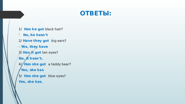 ОТВЕТЫ: 1/ Has he got black hair? No, he hasn’t 2/ Have they got big ears? - Yes, they have 3/ Has it got ten eyes? No, it hasn’t. 4/ Has she got a teddy bear? - Yes, she has 5/ Has she got blue eyes? Yes, she has.