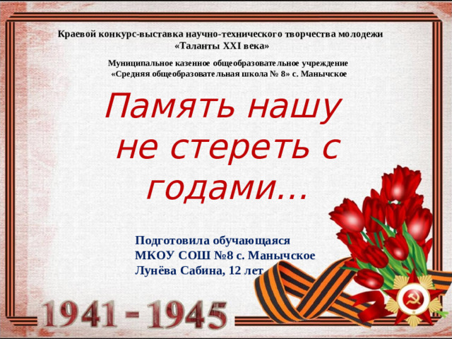 Краевой конкурс-выставка научно-технического творчества молодежи  «Таланты XXI века» Муниципальное казенное общеобразовательное учреждение «Средняя общеобразовательная школа № 8» с. Манычское  Память нашу не стереть с годами… Подготовила обучающаяся МКОУ СОШ №8 с. Манычское Лунёва Сабина, 12 лет