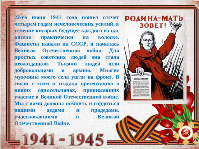 22-го июня 1941 года пошел отсчет четырем годам нечеловеческих усилий, в течение которых будущее каждого из нас висело практически на волоске. Фашисты напали на СССР, и началась Великая Отечественная война. Для простых советских людей она стала неожиданной. Тысячи людей шли добровольцами в армию. Многие мужчины моего села ушли на фронт. В связи с этим я создала презентацию о наших односельчанах, принимавших участие в Великой Отечественной войне. Мы с вами должны помнить и гордиться нашими дедами и прадедами, участвовавшими в Великой Отечественной Войне.