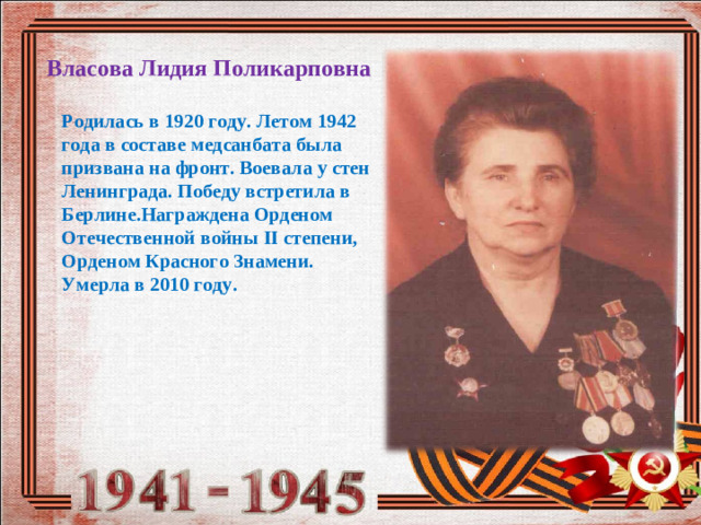 Власова Лидия Поликарповна Родилась в 1920 году. Летом 1942 года в составе медсанбата была призвана на фронт. Воевала у стен Ленинграда. Победу встретила в Берлине.Награждена Орденом Отечественной войны II c тепени, Орденом Красного Знамени. Умерла в 2010 году.