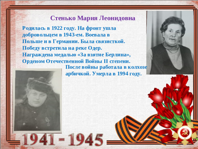 Стенько Мария Леонидовна Родилась в 1922 году. На фронт ушла добровольцем в 1943-ем. Воевала в Польше и в Германии. Была связисткой. Победу встретила на реке Одер. Награждена медалью «За взятие Берлина», Орденом Отечественной Войны II степени. После войны работала в колхозе арбичкой. Умерла в 1994 году.