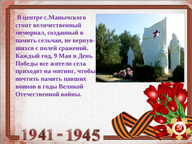 В центре с.Манычского стоит величественный мемориал, созданный в память сельчан, не вернув-шихся с полей сражений. Каждый год, 9 Мая в День Победы все жители села приходят на митинг, чтобы почтить память павших воинов в годы Великой Отечественной войны. 