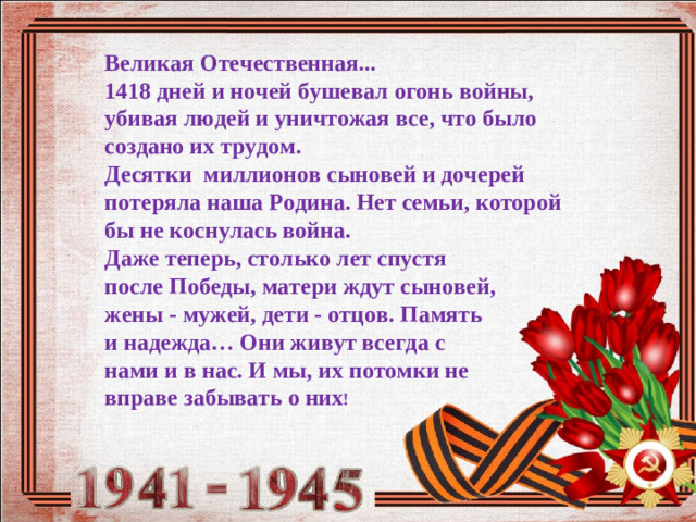 Великая Отечественная...  1418 дней и ночей бушевал огонь войны,  убивая людей и уничтожая все, что было создано их трудом.  Десятки миллионов сыновей и дочерей потеряла наша Родина. Нет семьи, которой бы не коснулась война. Даже теперь, столько лет спустя после Победы, матери ждут сыновей, жены - мужей, дети - отцов. Память и надежда… Они живут всегда с нами и в нас. И мы, их потомки не вправе забывать о них !