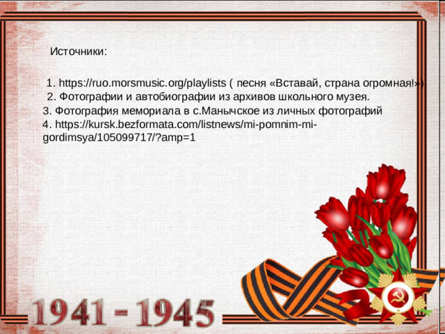Источники: 1. https://ruo.morsmusic.org/playlists ( песня «Вставай, страна огромная!») 2. Фотографии и автобиографии из архивов школьного музея. 3. Фотография мемориала в с.Манычское из личных фотографий 4. https://kursk.bezformata.com/listnews/mi-pomnim-mi-gordimsya/105099717/?amp=1