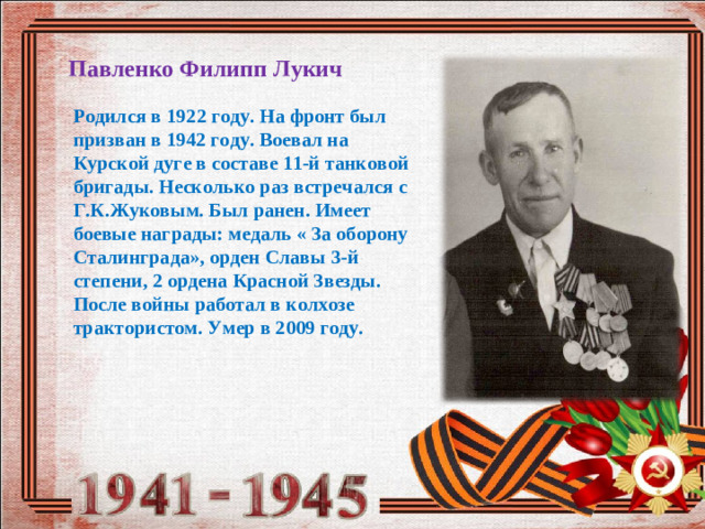 Павленко Филипп Лукич Родился в 192 2 году. На фронт был призван в 1942 году. Воевал на Курской дуге в составе 11-й танковой бригады. Несколько раз встречался с Г.К.Жуковым. Был ранен. Имеет боевые награды: медаль « За оборону Сталинграда», орден Славы 3-й степени, 2 ордена Красной Звезды. После войны работал в колхозе трактористом. Умер в 200 9 году.