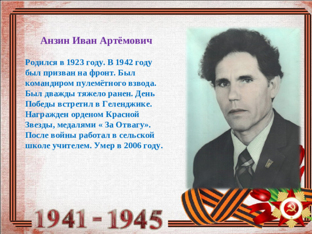Анзин Иван Артёмович  Родился в 1923 году. В 1942 году был призван на фронт. Был командиром пулемётного взвода. Был дважды тяжело ранен. День Победы встретил в Геленджике. Награжден орденом Красной Звезды, медалями « За Отвагу». После войны работал в сельской школе учителем. Умер в 2006 году.