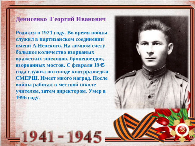 Денисенко Георгий Иванович  Родился в 1921 году. Во время войны служил в партизанском соединении имени А.Невского. На личном счету большое количество взорваных вражеских эшелонов, бронепоездов, взорванных мостов. С февраля 1945 года служил во взводе контрразведки СМЕРШ. Имеет много наград. После войны работал в местной школе учителем, затем директором. Умер в 1996 году.