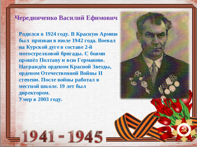 Чередниченко Василий Ефимович Родился в 1924 году. В Красную Армию был призван в июле 1942 года. Воевал на Курской дуге в составе 2-й мотострелковой бригады. С боями прошёл Полтаву и всю Германию. Награждён орденом Красной Звезды, орденом Отечественной Войны II степени. После войны работал в местной школе. 19 лет был директором. Умер в 2003 году.