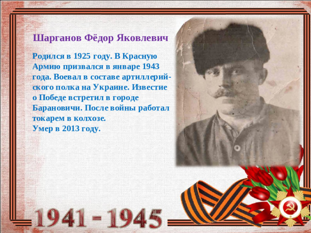 Шарганов Фёдор Яковлевич Родился в 1925 году. В Красную Армию призвался в январе 1943 года. Воевал в составе артиллерий-ского полка на Украине. Известие о Победе встретил в городе Барановичи. После войны работал токарем в колхозе. Умер в 2013 году.