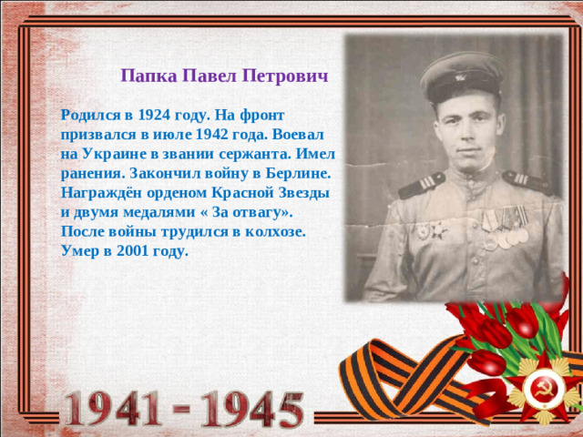 Папка Павел Петрович Родился в 1924 году. На фронт призвался в июле 1942 года. Воевал на Украине в звании сержанта. Имел ранения. Закончил войну в Берлине. Награждён орденом Красной Звезды и двумя медалями « За отвагу». После войны трудился в колхозе. Умер в 2001 году.