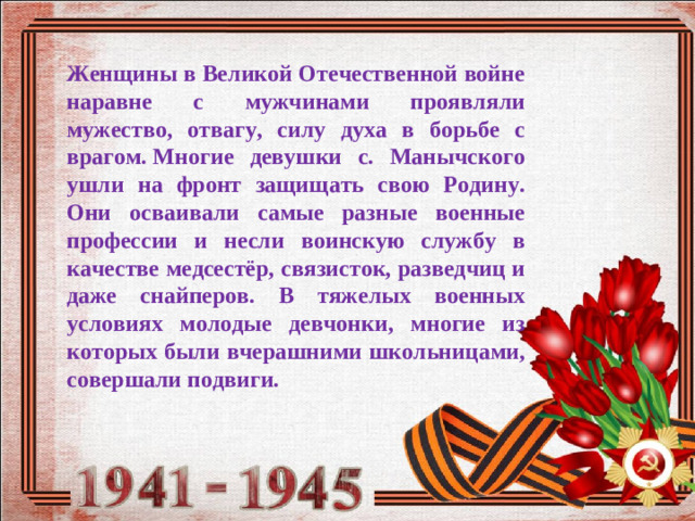 Женщины в Великой Отечественной войне наравне  с мужчинами проявляли мужество, отвагу, силу духа в борьбе с врагом. Многие девушки с. Манычского ушли на фронт защищать свою Родину.  Они осваивали самые разные военные профессии и несли воинскую службу в качестве медсестёр,  связисток, разведчиц и даже снайперов. В тяжелых военных условиях молодые девчонки, многие из которых были вчерашними школьницами, совершали подвиги. 