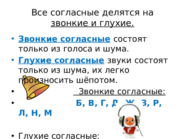 Все согласные делятся на  звонкие и глухие. Звонкие согласные  состоят только из голоса и шума. Глухие согласные  звуки состоят только из шума, их легко произносить шёпотом.   Звонкие согласные:  Б, В, Г, Д, Ж, З, Р, Л, Н, М