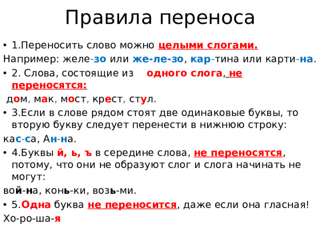 Правила переноса 1.Переносить слово можно целыми слогами. Например: желе - зо или же-ле-зо , кар - тина или карти - на . 2. Слова, состоящие из одного слога ,  не переносятся:  д о м , м а к , м о ст , кр е ст , ст у л. 3.Если в слове рядом стоят две одинаковые буквы, то вторую букву следует перенести в нижнюю строку: ка с - с а, А н - н а. 4.Буквы й, ь, ъ  в середине слова, не переносятся , потому, что они не образуют слог и слога начинать не могут: во й - н а, кон ь -ки, воз ь -ми. 5. Одна буква не переносится , даже если она гласная! Хо-ро-ша- я