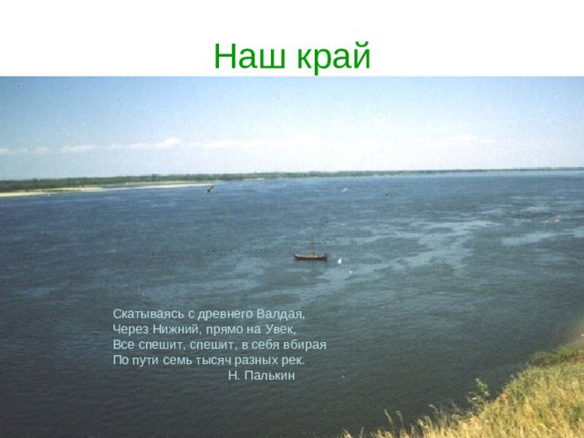Наш край Скатываясь с древнего Валдая, Через Нижний, прямо на Увек, Все спешит, спешит, в себя вбирая По пути семь тысяч разных рек.  Н. Палькин
