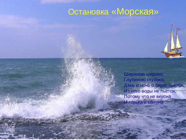 Остановка «Морская» Шириною широко, Глубиною глубоко, День и ночь о берег бьется, Из него воды не пьется, Потому что не вкусна И горька и солона .