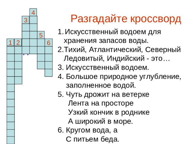 Разгадайте кроссворд 4 о 3 п з Искусственный водоем для  хранения запасов воды. 2.Тихий, Атлантический, Северный  Ледовитый, Индийский - это… 3. Искусственный водоем. 4. Большое природное углубление,  заполненное водой. 5. Чуть дрожит на ветерке  Лента на просторе  Узкий кончик в роднике  А широкий в море. 6. Кругом вода, а  С питьем беда. е р 5 1 2 р 6 р у о о в е м д о о к к д е а р о е а х н р а н и л и щ е