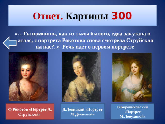 Ответ. Картины  300 «…Ты помнишь, как из тьмы былого, едва закутана в атлас, с портрета Рокотова снова смотрела Струйская на нас?..» Речь идёт о первом портрете Д.Левицкий «Портрет М.Дьяковой» В.Боровиковский «Портрет М.Лопухиной» Ф.Рокотов «Портрет А. Струйской»