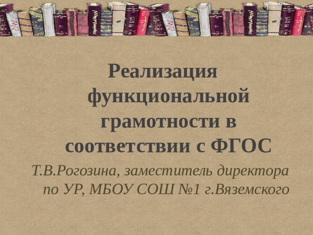 Реализация функциональной грамотности в соответствии с ФГОС Т.В.Рогозина, заместитель директора по УР, МБОУ СОШ №1 г.Вяземского