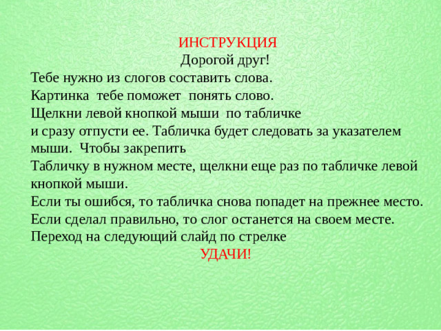 ИНСТРУКЦИЯ Дорогой друг! Тебе нужно из слогов составить слова. Картинка тебе поможет понять слово. Щелкни левой кнопкой мыши по табличке и сразу отпусти ее. Табличка будет следовать за указателем мыши. Чтобы закрепить Табличку в нужном месте, щелкни еще раз по табличке левой кнопкой мыши. Если ты ошибся, то табличка снова попадет на прежнее место. Если сделал правильно, то слог останется на своем месте. Переход на следующий слайд по стрелке УДАЧИ!