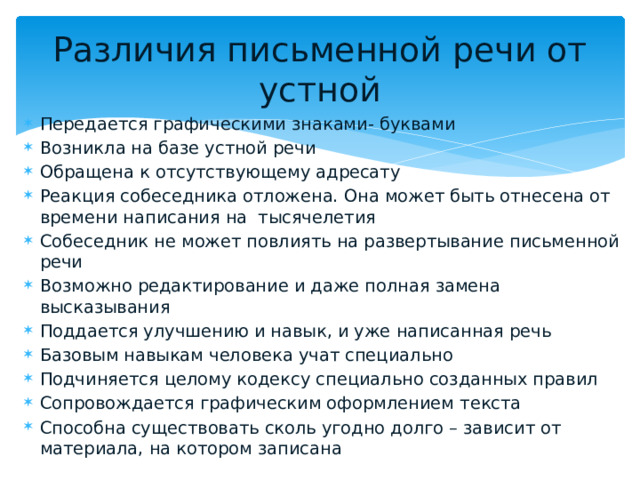 Различия письменной речи от устной Передается графическими знаками- буквами Возникла на базе устной речи Обращена к отсутствующему адресату Реакция собеседника отложена. Она может быть отнесена от времени написания на тысячелетия Собеседник не может повлиять на развертывание письменной речи Возможно редактирование и даже полная замена высказывания Поддается улучшению и навык, и уже написанная речь Базовым навыкам человека учат специально Подчиняется целому кодексу специально созданных правил Сопровождается графическим оформлением текста Способна существовать сколь угодно долго – зависит от материала, на котором записана