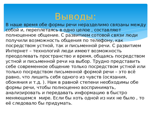 Выводы: В наше время обе формы речи неразделимо связаны между собой и, переплетаясь в одно целое , составляют полноценное общение. С развитием сотовой связи люди получили возможность общения по телефону, как посредством устной, так и письменной речи. С развитием Интернет – технологий люди имеют возможность преодолевать пространство и время, общаясь посредством устной и письменной речи на выбор. Трудно представить себе современное общение только посредством устной или только посредством письменной формой речи – это всё равно, что лишить себя одного из чувств (осязания, обоняния и т.д. ). Нам в равной степени необходимы обе формы речи, чтобы полноценно воспринимать, анализировать и передавать информацию в быстро меняющемся мире. Если бы хоть одной из них не было , то её следовало бы придумать.