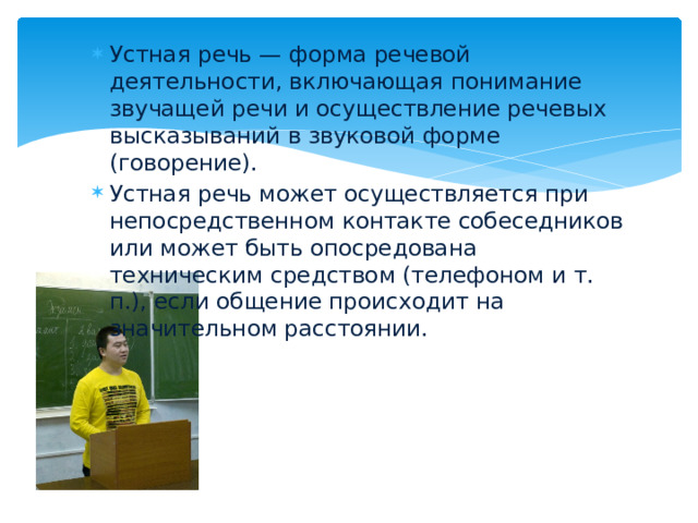 Устная речь — форма речевой деятельности, включающая понимание звучащей речи и осуществление речевых высказываний в звуковой форме (говорение). Устная речь может осуществляется при непосредственном контакте собеседников или может быть опосредована техническим средством (телефоном и т. п.), если общение происходит на значительном расстоянии.