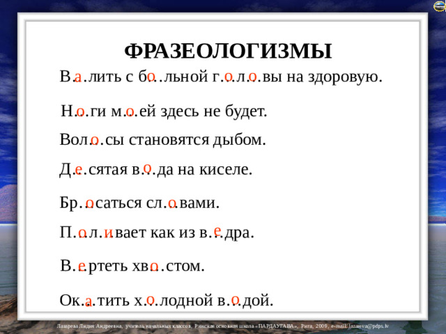 ФРАЗЕОЛОГИЗМЫ о о о В…лить с б…льной г…л…вы на здоровую. а Н…ги м…ей здесь не будет. о о о Вол…сы становятся дыбом. о е Д…сятая в…да на киселе. Бр…саться сл…вами. о о е П…л…вает как из в…дра. о и В…ртеть хв…стом. о е о о Ок…тить х…лодной в…дой. а