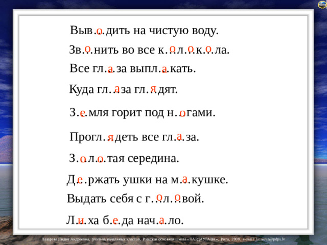 Выв…дить на чистую воду. о о о о о Зв…нить во все к…л…к…ла. Все гл…за выпл…кать. а а я а Куда гл…за гл…дят. З…мля горит под н…гами. е о а Прогл…деть все гл…за. я З…л…тая середина. о о а Д…ржать ушки на м…кушке. е о о Выдать себя с г…л…вой. а и е Л…ха б…да нач…ло.