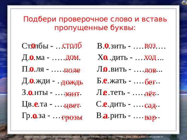 Подбери проверочное слово и вставь пропущенные буквы: Ст..лбы - ……… В…зить - ………… Д…ма - ……….. Х…дить - ……….. П…ля - ……….. Л…вить - ……….. Д…жди - ……… Б…жать - ………. З…нты - ………. Л…теть - ………. Цв…та - ………. С…дить - ………. Гр…за - ……….. В…рить - ………. воз о о столб о ход дом о о о поле лов о е дождь бег о е зонт лёт е е сад цвет а о вар грозы