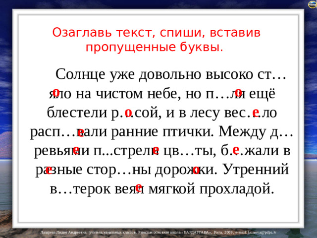 Озаглавь текст, спиши, вставив пропущенные буквы.  Солнце уже довольно высоко ст…яло на чистом небе, но п…ля ещё блестели р…сой, и в лесу вес…ло расп…вали ранние птички. Между д…ревьями п...стрели цв…ты, б…жали в разные стор…ны дорожки. Утренний в…терок веял мягкой прохладой. о о е о е е е е о е е