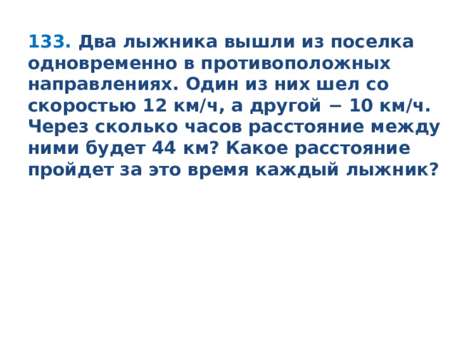 133.   Два лыжника вышли из поселка одновременно в противоположных направлениях. Один из них шел со скоростью 12 км/ч, а другой − 10 км/ч. Через сколько часов расстояние между ними будет 44 км? Какое расстояние пройдет за это время каждый лыжник?