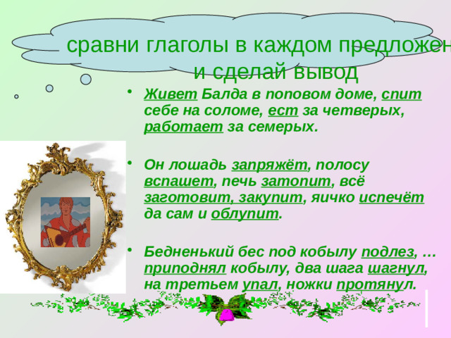 сравни глаголы в каждом предложении  и сделай вывод  Живет Балда в поповом доме, спит себе на соломе, ест за четверых, работает за семерых.  Он лошадь запряжёт , полосу вспашет , печь затопит , всё заготовит, закупит , яичко испечёт да сам и облупит .