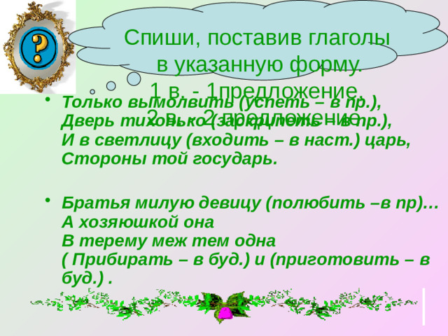 Спиши, поставив глаголы  в указанную форму. 1 в. - 1предложение, 2 в. - 2 предложение. Только вымолвить (успеть – в пр.), Дверь тихонько (заскрипеть – в пр.), И в светлицу (входить – в наст.) царь, Стороны той государь.