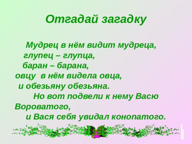 Отгадай загадку   Мудрец в нём видит мудреца, глупец – глупца, баран – барана, овцу в нём видела овца, и обезьяну обезьяна. Но вот подвели к нему Васю Вороватого, и Вася себя увидал конопатого.