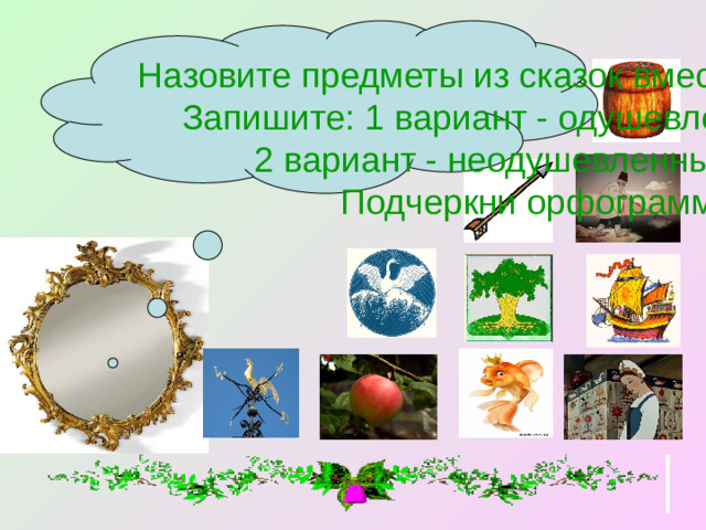 Назовите предметы из сказок вместе с вопросом. Запишите: 1 вариант - одушевленные сущ., 2 вариант - неодушевленные сущ. Подчеркни орфограммы.