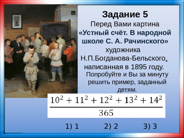 Задание 5 Перед Вами картина «Устный счёт. В народной школе С. А. Рачинского» художника   Н.П.Богданова-Бельского ,  написанная в 1895 году. Попробуйте и Вы за минуту решить пример, заданный детям. 1) 1 2) 2 3) 3