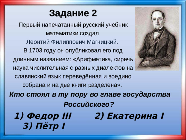 Задание 2 Первый напечатанный русский учебник математики создал Леонтий Филиппович Магницкий.  В 1703 году он опубликовал его под длинным названием: «Арифметика, сиречь наука числительная с разных диалектов на славянский язык переведённая и воедино собрана и на две книги разделена». Кто стоял в ту пору во главе государства Российского? 1) Федор III 2) Екатерина I 3) Пётр I