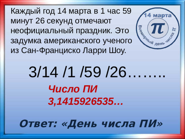 Каждый год 14 марта в 1 час 59 минут 26 секунд отмечают неофициальный праздник. Это задумка американского ученого из Сан-Франциско Ларри Шоу. 3/14 /1 /59 /26…….. Число ПИ 3,1415926535… Ответ: «День числа ПИ»