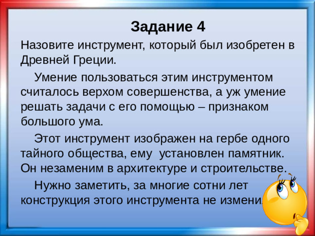 Задание 4 Назовите инструмент, который был изобретен в Древней Греции.  Умение пользоваться этим инструментом считалось верхом совершенства, а уж умение решать задачи с его помощью – признаком большого ума.  Этот инструмент изображен на гербе одного тайного общества, ему установлен памятник. Он незаменим в архитектуре и строительстве.  Нужно заметить, за многие сотни лет конструкция этого инструмента не изменилась.