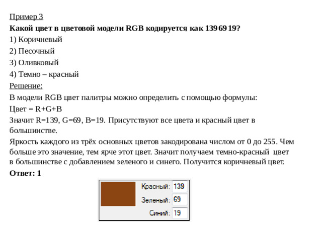 Пример 3 Какой цвет в цветовой модели RGB кодируется как 139 69 19? 1)  Коричневый 2)  Песочный 3)  Оливковый 4)  Темно – красный Решение: В модели RGB цвет палитры можно определить с помощью формулы: Цвет = R+G+B Значит R=139, G=69, B=19. Присутствуют все цвета и красный цвет в большинстве. Яркость каждого из трёх основных цветов закодирована числом от 0 до 255. Чем больше это значение, тем ярче этот цвет. Значит получаем темно-красный цвет в большинстве с добавлением зеленого и синего. Получится коричневый цвет. Ответ: 1