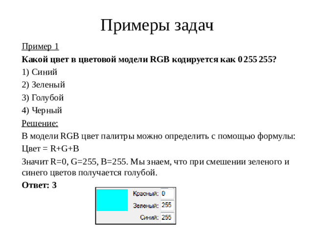 Примеры задач Пример 1 Какой цвет в цветовой модели RGB кодируется как 0 255 255? 1)  Синий 2)  Зеленый 3)  Голубой 4)  Черный Решение: В модели RGB цвет палитры можно определить с помощью формулы: Цвет = R+G+B Значит R=0, G=255, B=255. Мы знаем, что при смешении зеленого и синего цветов получается голубой. Ответ: 3
